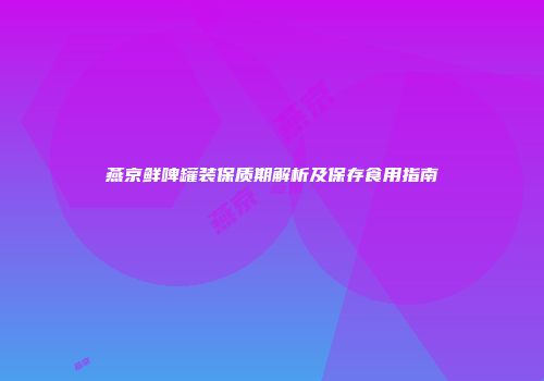 燕京鲜啤罐装保质期解析及保存食用指南