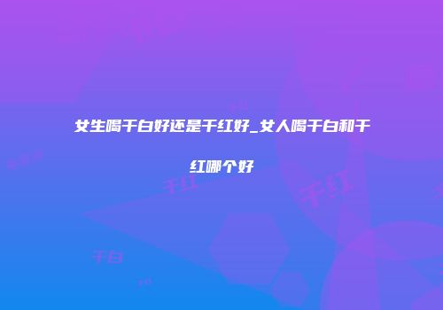 女生喝干白好还是干红好_女人喝干白和干红哪个好