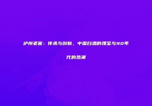 泸州老窖：传承与创新，中国白酒的瑰宝与90年代的热潮