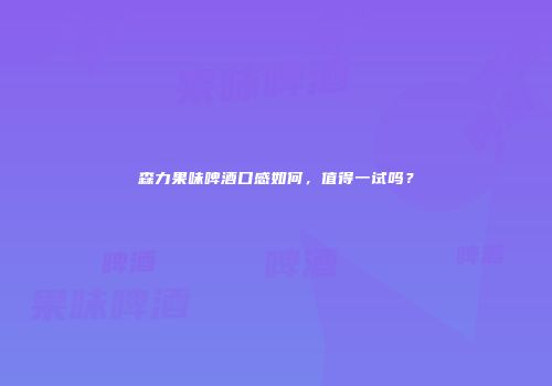 森力果味啤酒口感如何，值得一试吗？