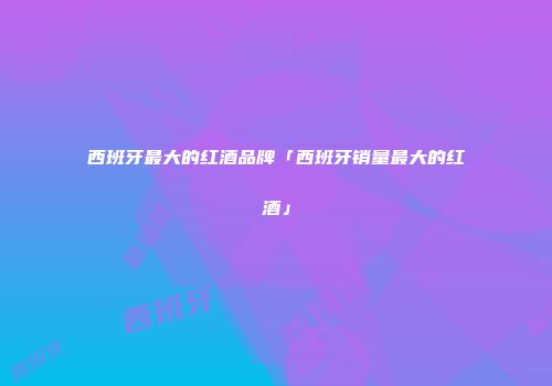西班牙最大的红酒品牌「西班牙销量最大的红酒」