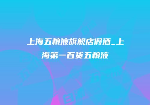 上海五粮液旗舰店假酒_上海第一百货五粮液