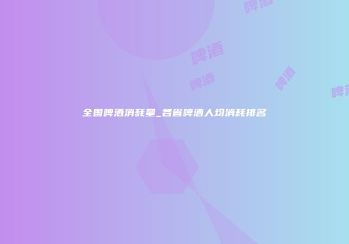 全国啤酒消耗量_各省啤酒人均消耗排名