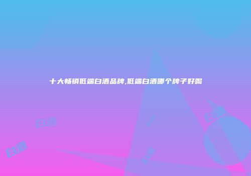 十大畅销低端白酒品牌,低端白酒哪个牌子好喝