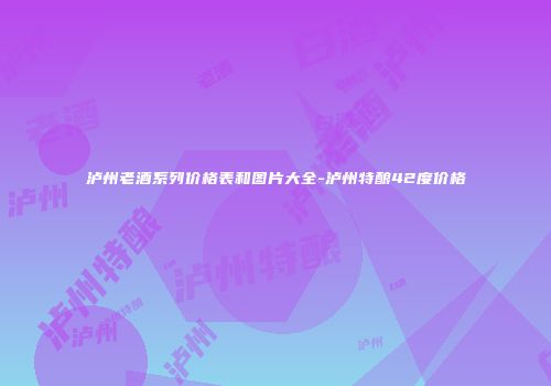 泸州老酒系列价格表和图片大全-泸州特酿42度价格