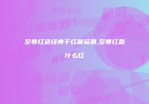 至尊红色经典干红葡萄酒,至尊红是什么红