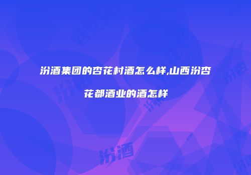 汾酒集团的杏花村酒怎么样,山西汾杏花都酒业的酒怎样