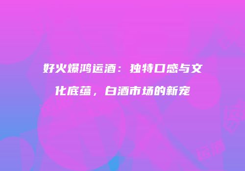 好火爆鸿运酒：独特口感与文化底蕴，白酒市场的新宠