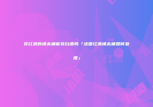 装红酒的橡木桶能装白酒吗「法国红酒橡木桶如何处理」