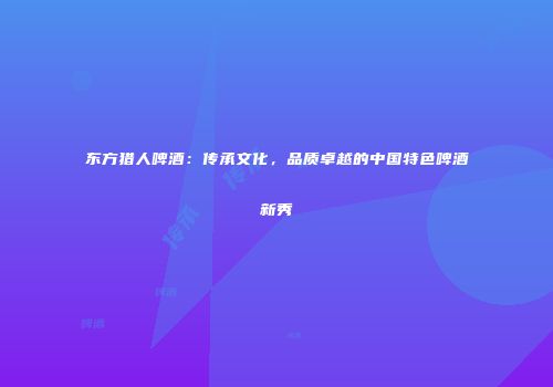 东方猎人啤酒：传承文化，品质卓越的中国特色啤酒新秀