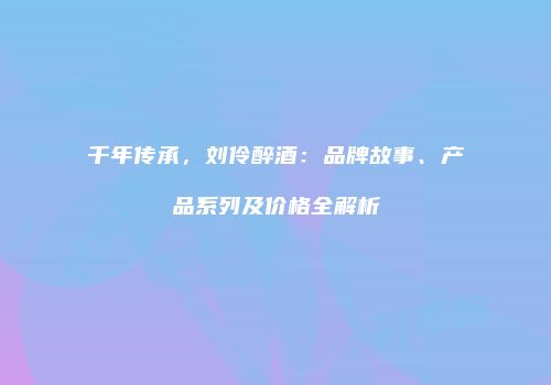 千年传承，刘伶醉酒：品牌故事、产品系列及价格全解析