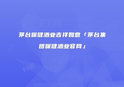 茅台保健酒业吉祥如意「茅台集团保健酒业官网」