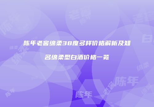 陈年老窖绵柔38度多样价格解析及知名绵柔型白酒价格一览