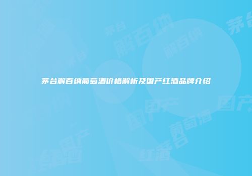 茅台解百纳葡萄酒价格解析及国产红酒品牌介绍