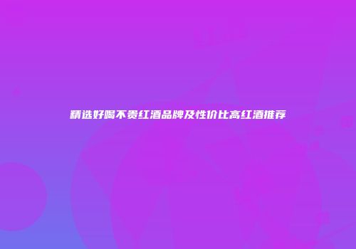 精选好喝不贵红酒品牌及性价比高红酒推荐