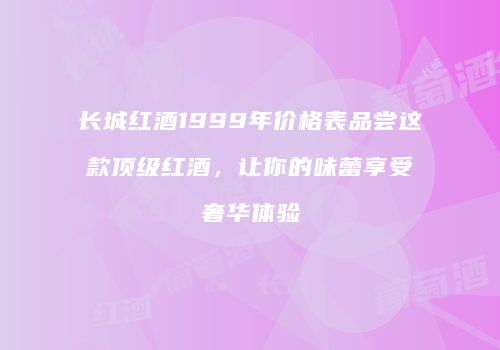 长城红酒1999年价格表品尝这款顶级红酒，让你的味蕾享受奢华体验