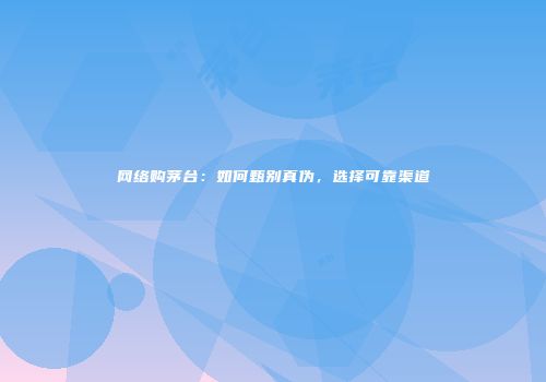 网络购茅台：如何甄别真伪，选择可靠渠道