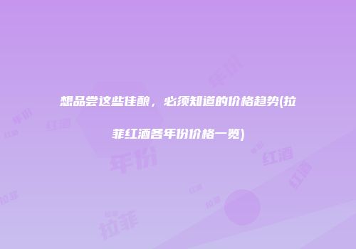 想品尝这些佳酿，必须知道的价格趋势(拉菲红酒各年份价格一览)