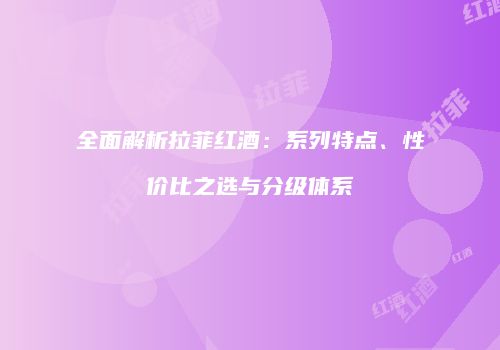 全面解析拉菲红酒：系列特点、性价比之选与分级体系