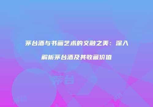 茅台酒与书画艺术的交融之美：深入解析茅台酒及其收藏价值