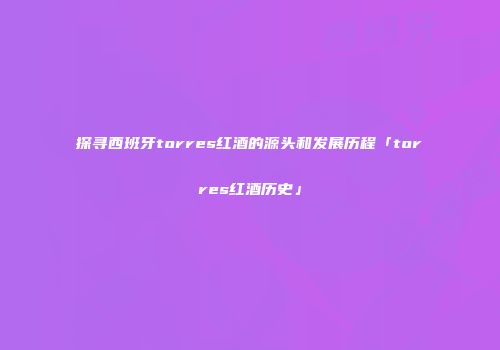 探寻西班牙torres红酒的源头和发展历程「torres红酒历史」