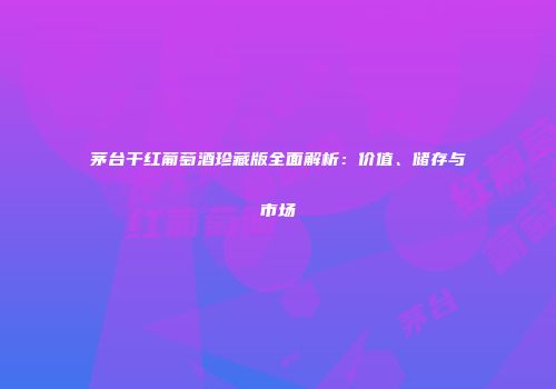 茅台干红葡萄酒珍藏版全面解析：价值、储存与市场