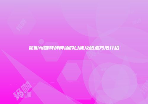 昆明玛咖特种啤酒的口味及酿造方法介绍