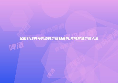 全面介绍青岛啤酒的价格和品质,青岛啤酒价格大全
