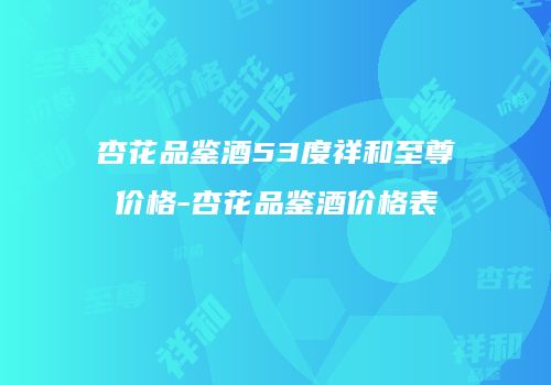 杏花品鉴酒53度祥和至尊价格-杏花品鉴酒价格表