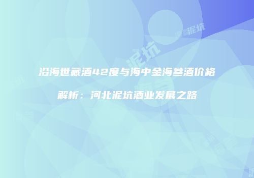 沿海世藏酒42度与海中金海参酒价格解析：河北泥坑酒业发展之路