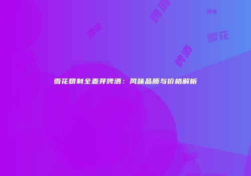 雪花精制全麦芽啤酒：风味品质与价格解析