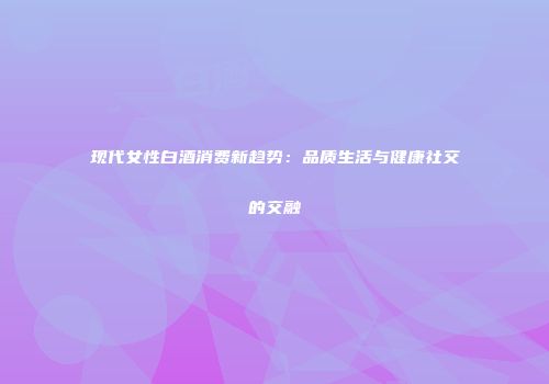 现代女性白酒消费新趋势：品质生活与健康社交的交融
