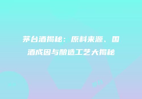 茅台酒揭秘：原料来源、国酒成因与酿造工艺大揭秘