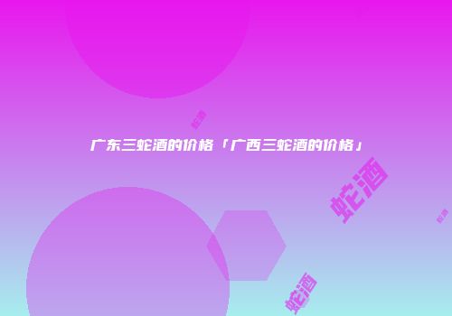 广东三蛇酒的价格「广西三蛇酒的价格」