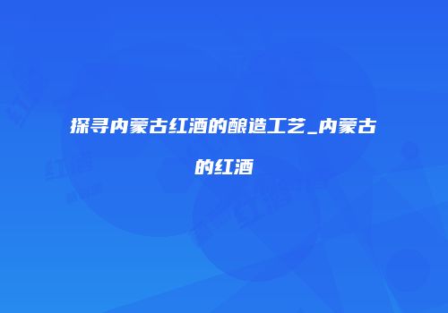 探寻内蒙古红酒的酿造工艺_内蒙古的红酒