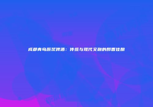成都青岛原浆啤酒：传统与现代交融的醇香佳酿