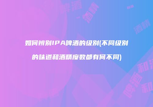 如何辨别IPA啤酒的级别(不同级别的味道和酒精度数都有何不同)