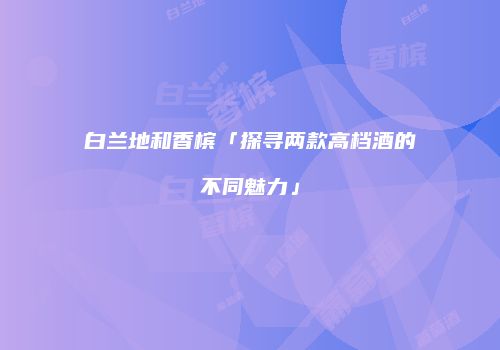 白兰地和香槟「探寻两款高档酒的不同魅力」