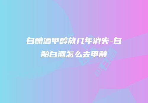 自酿酒甲醇放几年消失-自酿白酒怎么去甲醇