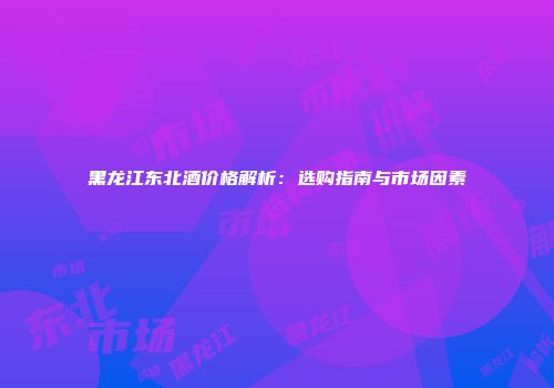 黑龙江东北酒价格解析：选购指南与市场因素