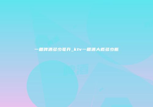 一箱啤酒多少毫升_ktv一箱酒大概多少瓶