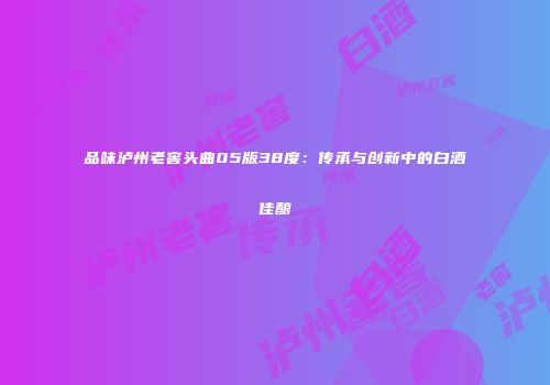 品味泸州老窖头曲05版38度：传承与创新中的白酒佳酿