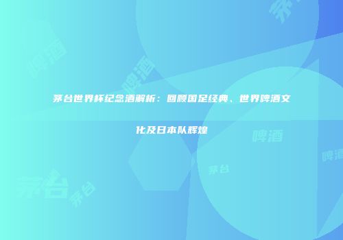 茅台世界杯纪念酒解析：回顾国足经典、世界啤酒文化及日本队辉煌