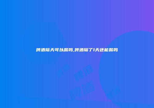 啤酒隔天可以喝吗,啤酒隔了1天还能喝吗