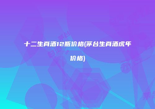 十二生肖酒12瓶价格(茅台生肖酒虎年价格)
