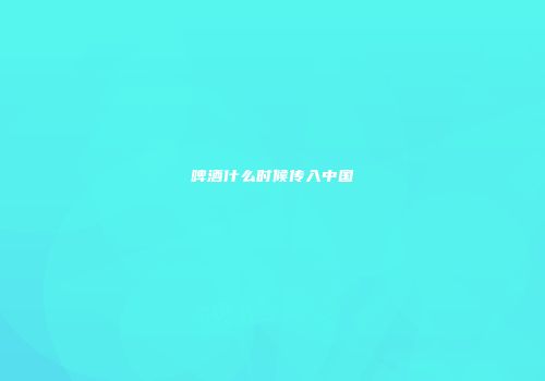 啤酒什么时候传入中国