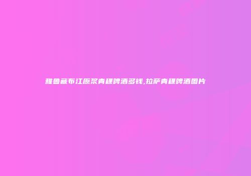 雅鲁藏布江原浆青稞啤酒多钱,拉萨青稞啤酒图片