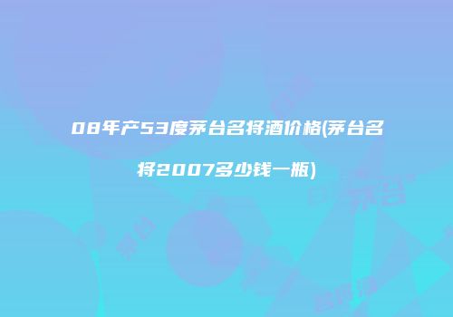 08年产53度茅台名将酒价格(茅台名将2007多少钱一瓶)