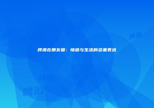 啤酒在朋友圈：情感与生活的多重表达