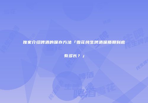 独家介绍啤酒的保存方法「雪花纯生啤酒保质期到底有多长？」